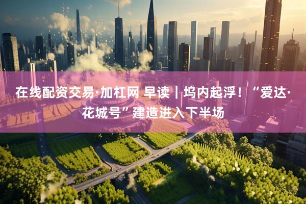 在线配资交易·加杠网 早读｜坞内起浮！“爱达·花城号”建造进入下半场