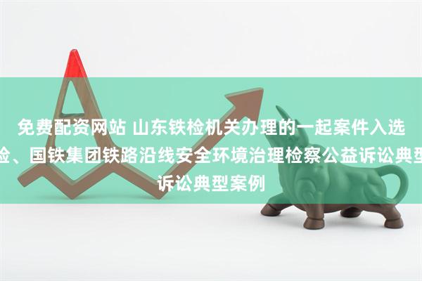 免费配资网站 山东铁检机关办理的一起案件入选最高检、国铁集团铁路沿线安全环境治理检察公益诉讼典型案例