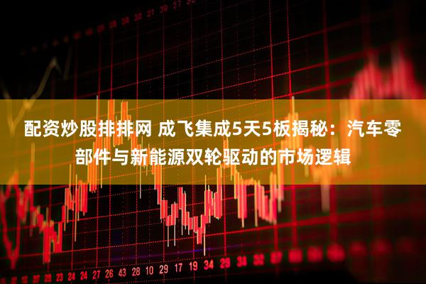 配资炒股排排网 成飞集成5天5板揭秘：汽车零部件与新能源双轮驱动的市场逻辑