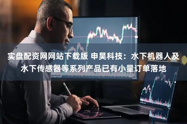 实盘配资网网站下载版 申昊科技：水下机器人及水下传感器等系列产品已有小量订单落地