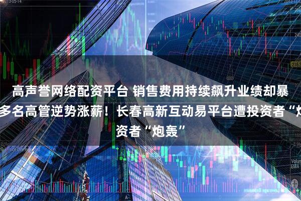 高声誉网络配资平台 销售费用持续飙升业绩却暴跌，多名高管逆势涨薪！长春高新互动易平台遭投资者“炮轰”