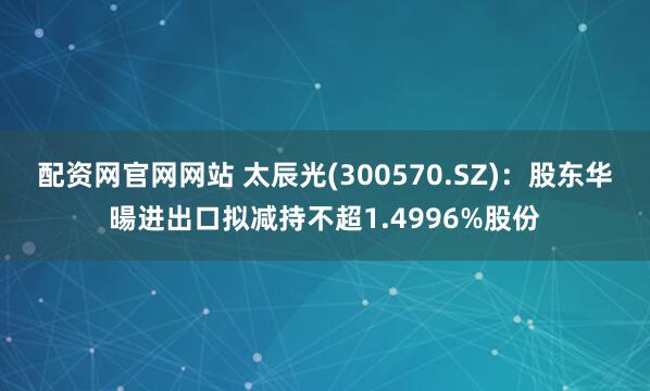 配资网官网网站 太辰光(300570.SZ)：股东华暘进出口拟减持不超1.4996%股份