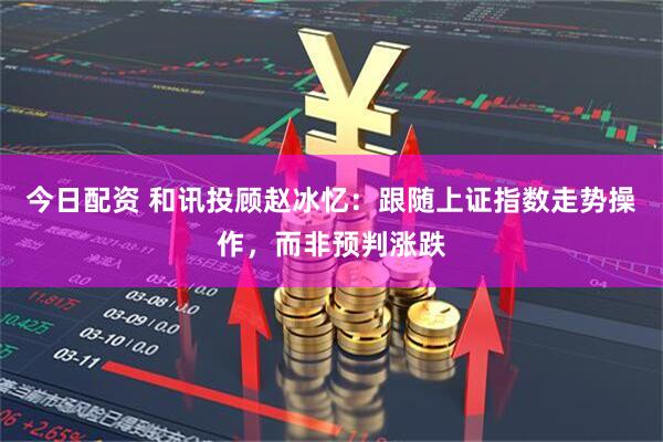 今日配资 和讯投顾赵冰忆：跟随上证指数走势操作，而非预判涨跌