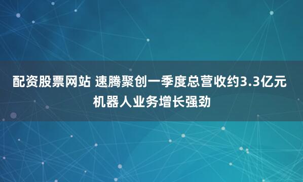 配资股票网站 速腾聚创一季度总营收约3.3亿元 机器人业务增长强劲