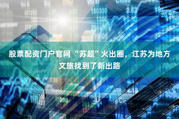 股票配资门户官网 “苏超”火出圈，江苏为地方文旅找到了新出路
