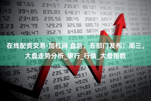在线配资交易·加杠网 盘后，五部门发布！周三，大盘走势分析_银行_行情_大盘指数