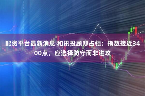 配资平台最新消息 和讯投顾邸占领：指数接近3400点，应选择防守而非进攻