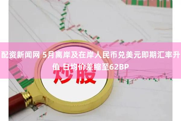 配资新闻网 5月离岸及在岸人民币兑美元即期汇率升值 日均价差缩至62BP