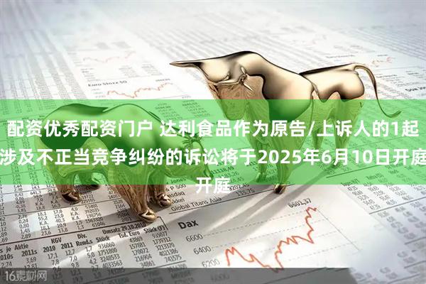 配资优秀配资门户 达利食品作为原告/上诉人的1起涉及不正当竞争纠纷的诉讼将于2025年6月10日开庭