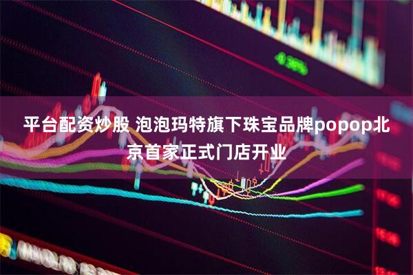 平台配资炒股 泡泡玛特旗下珠宝品牌popop北京首家正式门店开业