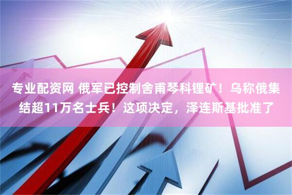 专业配资网 俄军已控制舍甫琴科锂矿！乌称俄集结超11万名士兵！这项决定，泽连斯基批准了