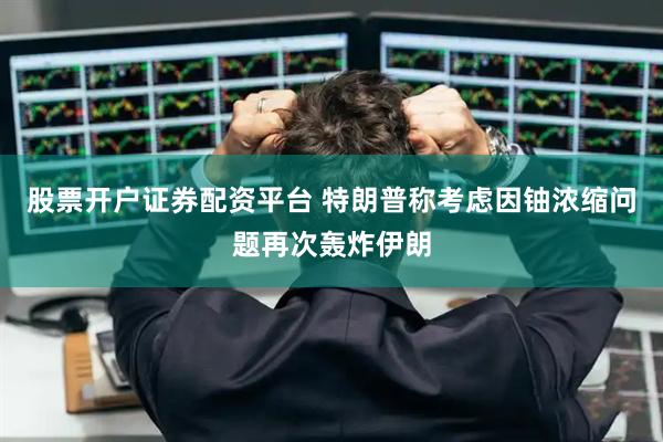 股票开户证券配资平台 特朗普称考虑因铀浓缩问题再次轰炸伊朗