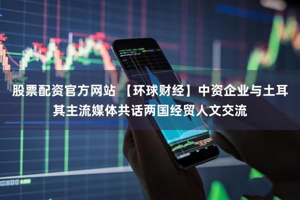 股票配资官方网站 【环球财经】中资企业与土耳其主流媒体共话两国经贸人文交流