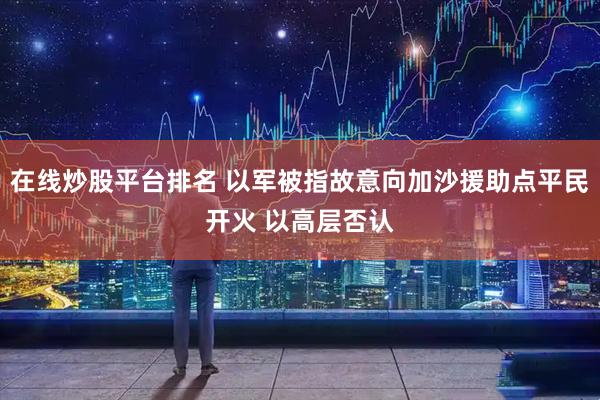 在线炒股平台排名 以军被指故意向加沙援助点平民开火 以高层否认