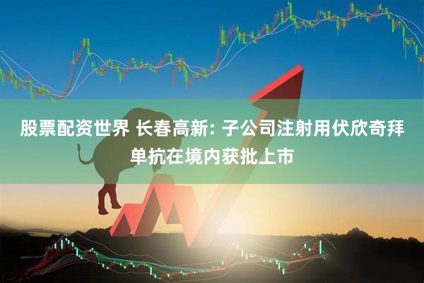股票配资世界 长春高新: 子公司注射用伏欣奇拜单抗在境内获批上市