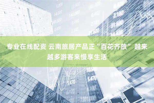专业在线配资 云南旅居产品正“百花齐放” 越来越多游客来慢享生活
