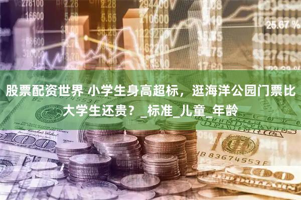 股票配资世界 小学生身高超标，逛海洋公园门票比大学生还贵？_标准_儿童_年龄