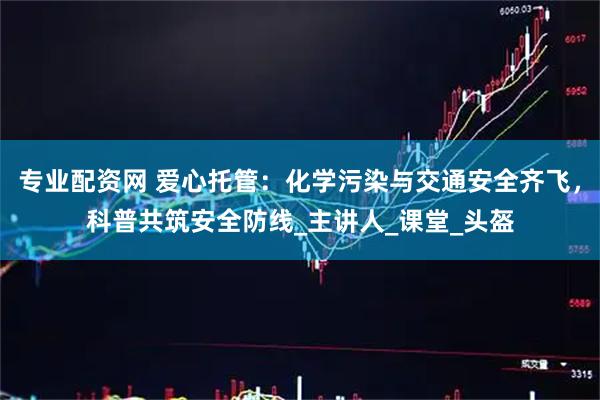 专业配资网 爱心托管：化学污染与交通安全齐飞，科普共筑安全防线_主讲人_课堂_头盔