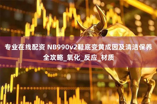 专业在线配资 NB990v2鞋底变黄成因及清洁保养全攻略_氧化_反应_材质
