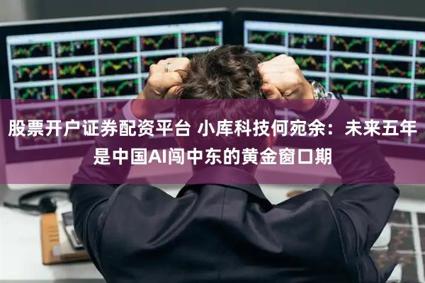 股票开户证券配资平台 小库科技何宛余：未来五年是中国AI闯中东的黄金窗口期