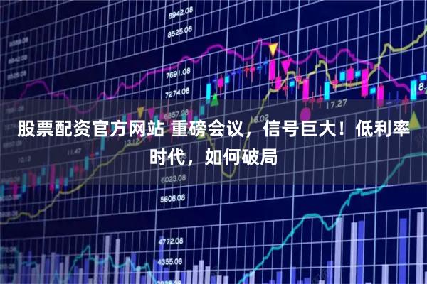 股票配资官方网站 重磅会议，信号巨大！低利率时代，如何破局