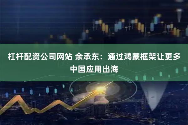 杠杆配资公司网站 余承东：通过鸿蒙框架让更多中国应用出海