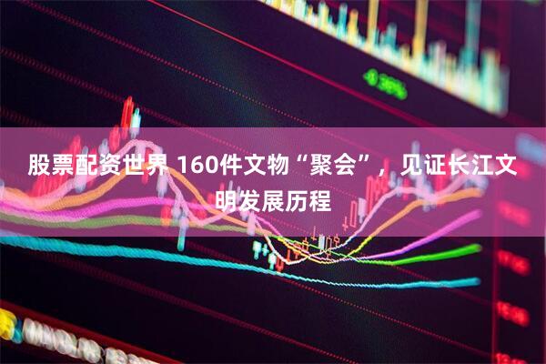 股票配资世界 160件文物“聚会”，见证长江文明发展历程