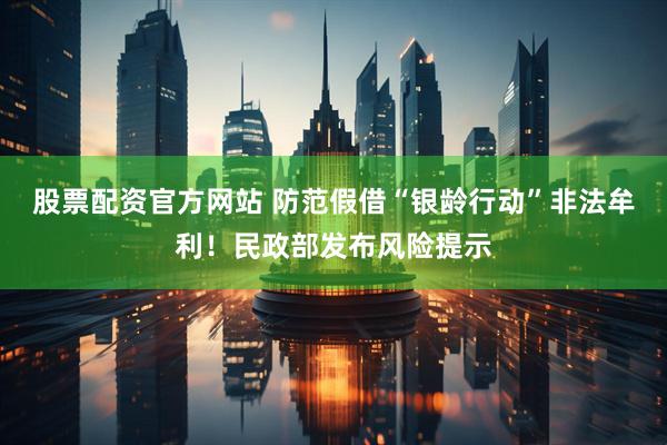 股票配资官方网站 防范假借“银龄行动”非法牟利！民政部发布风险提示